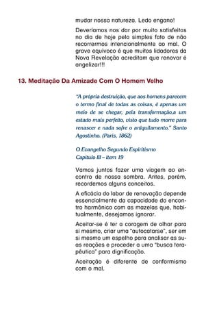 mudar nossa natureza. Ledo engano!
                Deveríamos nos dar por muito satisfeitos
                no dia de hoje pelo simples fato de não
                recorrermos intencionalmente ao mal. O
                grave equívoco é que muitos lidadores da
                Nova Revelação acreditam que renovar é
                angelizar!!!

13. Meditação Da Amizade Com O Homem Velho

                “A própria destruição, que aos homens parecem
                o termo final de todas as coisas, é apenas um
                meio de se chegar, pela transformação,a um
                estado mais perfeito, visto que tudo morre para
                renascer e nada sofre o aniquilamento.” Santo
                Agostinho. (Paris, 1862)

                O Evangelho Segundo Espiritismo
                Capítulo III – item 19

                Vamos juntos fazer uma viagem ao en-
                contro de nossa sombra. Antes, porém,
                recordemos alguns conceitos.
                A eficácia do labor de renovação depende
                essencialmente da capacidade do encon-
                tro harmônico com as mazelas que, habi-
                tualmente, desejamos ignorar.
                Aceitar-se é ter a coragem de olhar para
                si mesmo, criar uma “autocatarse”, ser em
                si mesmo um espelho para analisar as su-
                as reações e proceder a uma “busca tera-
                pêutica” para dignificação.
                Aceitação é diferente de conformismo
                com o mal.
 