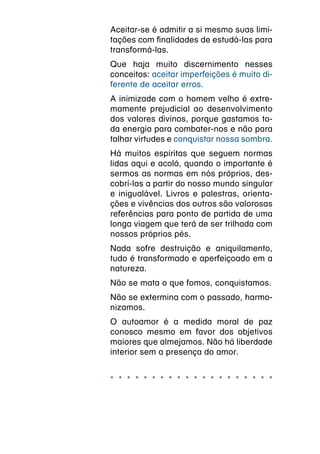 Aceitar-se é admitir a si mesmo suas limi-
tações com finalidades de estudá-las para
transformá-las.
Que haja muito discernimento nesses
conceitos: aceitar imperfeições é muito di-
ferente de aceitar erros.
A inimizade com o homem velho é extre-
mamente prejudicial ao desenvolvimento
dos valores divinos, porque gastamos to-
da energia para combater-nos e não para
talhar virtudes e conquistar nossa sombra.
Há muitos espíritas que seguem normas
lidas aqui e acolá, quando o importante é
sermos as normas em nós próprios, des-
cobrí-las a partir do nosso mundo singular
e inigualável. Livros e palestras, orienta-
ções e vivências dos outros são valorosas
referências para ponto de partida de uma
longa viagem que terá de ser trilhada com
nossos próprios pés.
Nada sofre destruição e aniquilamento,
tudo é transformado e aperfeiçoado em a
natureza.
Não se mata o que fomos, conquistamos.
Não se extermina com o passado, harmo-
nizamos.
O autoamor é a medida moral de paz
conosco mesmo em favor dos objetivos
maiores que almejamos. Não há liberdade
interior sem a presença do amor.


* * * * * * * * * * * * * * * * * * * *
 