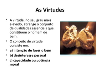 As Virtudes
• A virtude, no seu grau mais
elevado, abrange o conjunto
de qualidades essenciais que
constituem o homem de
bem.
• O conceito de virtude
consiste em:
• a) intenção de fazer o bem
• b) desinteresse pessoal
• c) capacidade ou potência
moral
 