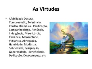 As Virtudes
• Afabilidade Doçura,
Compreensão, Tolerância,
Perdão, Brandura, Pacificação,
Companheirismo, Renúncia,
Indulgência, Misericórdia,
Paciência, Mansuetude,
Vigilância, Abnegação,
Humildade, Modéstia,
Sobriedade, Resignação,
Generosidade, Beneficência,
Dedicação, Devotamento, etc
 