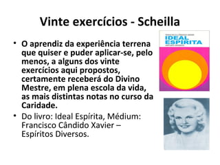 Vinte exercícios - Scheilla
• O aprendiz da experiência terrena
que quiser e puder aplicar-se, pelo
menos, a alguns dos vinte
exercícios aqui propostos,
certamente receberá do Divino
Mestre, em plena escola da vida,
as mais distintas notas no curso da
Caridade.
• Do livro: Ideal Espírita, Médium:
Francisco Cândido Xavier –
Espíritos Diversos.
 
