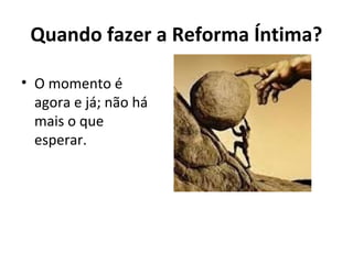 Quando fazer a Reforma Íntima?
• O momento é
agora e já; não há
mais o que
esperar.
 