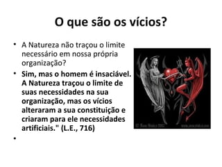 O que são os vícios?
• A Natureza não traçou o limite
necessário em nossa própria
organização?
• Sim, mas o homem é insaciável.
A Natureza traçou o limite de
suas necessidades na sua
organização, mas os vícios
alteraram a sua constituição e
criaram para ele necessidades
artificiais." (L.E., 716)
•
 