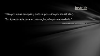 Instruir
“Não possui as emoções, antes é possuída por elas (Éster).

“Está preparada para a consolação, não para a verdade.”
                                                Instrutor Alexandre – Missionários da Luz
 