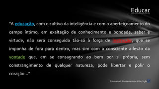 Educar
“A educação, com o cultivo da inteligência e com o aperfeiçoamento do
campo íntimo, em exaltação de conhecimento e bondade, saber e
virtude, não será conseguida tão-só à força de instrução, que se
imponha de fora para dentro, mas sim com a consciente adesão da
vontade que, em se consagrando ao bem por si própria, sem
constrangimento de qualquer natureza, pode libertar e polir o
coração...”
                                                 Emmanuel. Pensamento e Vida, lição 5.
 