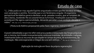 Estudo de caso
“ [...] Não podia ser mau aquele Espírito angustiado e triste que lhe osculava as mãos
com veneração e carinho. Foi então que vi um fenômeno singular. O organismo
perispiritual de Adelino parecia desfazer-se de pesadas nuvens, que se rompiam de
alto a baixo, revelando-lhe as características luminosas. Irradiações suavíssimas
aureolavam lhe agora a personalidade, deixando perceber a sua condição elevada e
nobre.” (ML, Cap. 12 e 13 – Reencarnação, p.62 a 95)
       ( Postura de Adelino perpassando pelas fases regenerar, instruir e educar...)


A jovem (obsediada) a que me referi está procurando a restauração das forças psíquicas
por si mesma; tem lutado incessantemente contra as investidas de entidades malignas,
mobilizando todos os recursos de que dispõe no campo da prece, do autodomínio, da
meditação. Não está esperando o milagre da cura sem esforço...” (ML, Cap. 18 – Obsessão, p. 119)

                     (Aplicação da instrução em favor da própria regeneração)
 