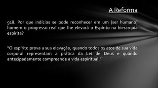 A Reforma
918. Por que indícios se pode reconhecer em um [ser humano]
homem o progresso real que lhe elevará o Espírito na hierarquia
espírita?


“O espírito prova a sua elevação, quando todos os atos de sua vida
corporal representam a prática da Lei de Deus e quando
antecipadamente compreende a vida espiritual.”
 