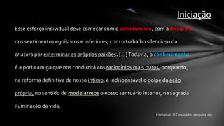 Iniciação
Esse esforço individual deve começar com o autodomínio, com a disciplina

dos sentimentos egoísticos e inferiores, com o trabalho silencioso da

criatura por exterminar as próprias paixões. [...] Todavia, o conhecimento

é a porta amiga que nos conduzirá aos raciocínios mais puros, porquanto,

na reforma definitiva de nosso íntimo, é indispensável o golpe da ação

própria, no sentido de modelarmos o nosso santuário interior, na sagrada

iluminação da vida.
                                                            Emmanuel. O Consolador. pergunta 230.
 