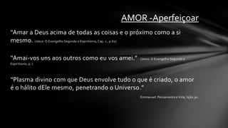 AMOR -Aperfeiçoar
“Amar a Deus acima de todas as coisas e o próximo como a si
mesmo. (Jesus. O Evangelho Segundo o Espiritismo, Cap. 1 , p.62)

“Amai-vos uns aos outros como eu vos amei.”     (Jesus. O Evangelho Segundo o
Espiritismo, p. )




“Plasma divino com que Deus envolve tudo o que é criado, o amor
é o hálito dEle mesmo, penetrando o Universo.”
                                                Emmanuel. Pensamento e Vida, lição 30.
 