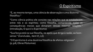 O Espiritismo
“É, ao mesmo tempo, uma ciência de observação e uma doutrina
filosófica.”
“Como ciência prática ele consiste nas relações que se estabelecem
entre nós e os espíritos; como filosofia, compreende todas as
consequências morais que dimanam dessas mesmas relações.”
(Introdução, O que é o Espiritismo)
“Sua força está na sua filosofia, no apelo que dirige à razão, ao bom-
senso.” (Conclusão , item VI, LE)
“O Espiritismo é uma doutrina filosófica de efeitos religiosos”
(p.318, Obras Póstumas)
 