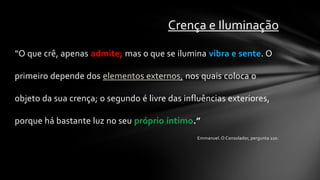 Crença e Iluminação

“O que crê, apenas admite; mas o que se ilumina vibra e sente. O

primeiro depende dos elementos externos, nos quais coloca o

objeto da sua crença; o segundo é livre das influências exteriores,

porque há bastante luz no seu próprio íntimo.”
                                               Emmanuel. O Consolador, pergunta 220.
 