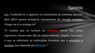 Egoísmo
914. Fundando-se o egoísmo no sentimento do interesse pessoal,
bem difícil parece extirpá-lo inteiramente do coração humano.
Chegar-se-á a consegui-lo?

“À medida que os homens se instruem acerca das coisas
espirituais, menos valor dão às coisas materiais. Depois, necessário
é que se reformem as instituições humanas que o entretêm e
excitam. Isso depende da educação.”
 