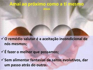 Amai ao próximo como a ti mesmo
Jesus
O remédio salutar é a aceitação incondicional de
nós mesmos;
É fazer o melhor que possamos;
Sem alimentar fantasias de saltos evolutivos, dar
um passo atrás do outro.
 