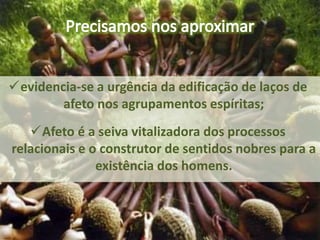 evidencia-se a urgência da edificação de laços de
afeto nos agrupamentos espíritas;
Afeto é a seiva vitalizadora dos processos
relacionais e o construtor de sentidos nobres para a
existência dos homens.
 
