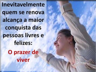 Inevitavelmente
quem se renova
alcança a maior
conquista das
pessoas livres e
felizes:
O prazer de
viver
 