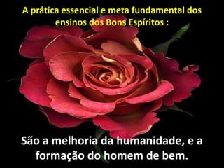 São a melhoria da humanidade, e a
formação do homem de bem.
A prática essencial e meta fundamental dos
ensinos dos Bons Espíritos :
 