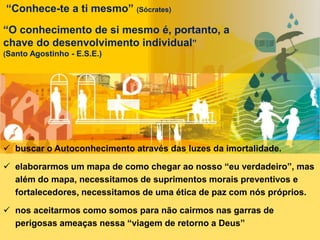  buscar o Autoconhecimento através das luzes da imortalidade.
 elaborarmos um mapa de como chegar ao nosso “eu verdadeiro”, mas
além do mapa, necessitamos de suprimentos morais preventivos e
fortalecedores, necessitamos de uma ética de paz com nós próprios.
 nos aceitarmos como somos para não cairmos nas garras de
perigosas ameaças nessa “viagem de retorno a Deus”
“Conhece-te a ti mesmo” (Sócrates)
“O conhecimento de si mesmo é, portanto, a
chave do desenvolvimento individual”
(Santo Agostinho - E.S.E.)
 