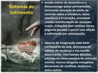  estado íntimo de desconforto e
desassossego quase permanentes,
torturante sensação de perda de
controle sobre a existência, baixa
tolerância à frustração, ansiedade
,medos incontroláveis de situações
irreais, irritações sem motivos claros,
angústia perante o porvir com aflição
e sofrimento por antecipação;
 excesso de imaginação ante fatos
corriqueiros da vida, descrença no
esforço de mudança e nas tarefas
doutrinárias, mau humor, decisões
infelizes no clima emotivo de confusão
mental, intenso desgaste energético
decorrente de conflitos, desânimo...
entre outros.
 