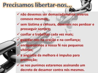  não devemos ser demasiadamente severos
conosco mesmos;
 sem lástima e censura, devemos nos perdoar e
prosseguir sempre;
 confiar e trabalhar cada vez mais;
 guardar-nos na oração e na confiança;
 enriquecermos a nossa fé nas pequenas
vitórias;
 a angústia da melhora é impulso para
promoção;
 se nos punimos estaremos assinando um
decreto de desamor contra nós mesmos.
 