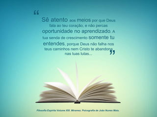 Filosofia Espirita Volume XIX. Miramez. Psicografia de João Nunes Maia.
Sê atento aos meios por que Deus
fala ao teu coração, e não percas
oportunidade no aprendizado. A
tua senda de crescimento somente tu
entendes, porque Deus não falha nos
teus caminhos nem Cristo te abandona
nas tuas lutas...
“
”
 