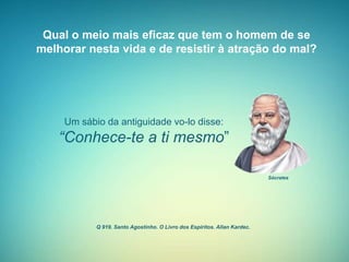 Qual o meio mais eficaz que tem o homem de se
melhorar nesta vida e de resistir à atração do mal?
Q 919. Santo Agostinho. O Livro dos Espíritos. Allan Kardec.
Um sábio da antiguidade vo-lo disse:
“Conhece-te a ti mesmo”
Sócrates
 