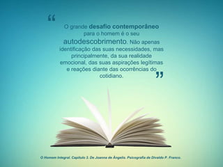 O grande desafio contemporâneo
para o homem é o seu
autodescobrimento. Não apenas
identificação das suas necessidades, mas
principalmente, da sua realidade
emocional, das suas aspirações legítimas
e reações diante das ocorrências do
cotidiano.
“
”
O Homem Integral. Capítulo 3. De Joanna de Ângelis. Psicografia de Divaldo P. Franco.
 