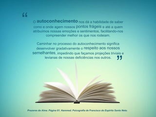 Prazeres da Alma. Página 61. Hammed. Psicografia de Francisco do Espírito Santo Neto.
“
”
O autoconhecimento nos dá a habilidade de saber
como e onde agem nossos pontos frágeis e até a quem
atribuímos nossas emoções e sentimentos, facilitando-nos
compreender melhor os que nos rodeiam.
Caminhar no processo do autoconhecimento significa
desenvolver gradativamente o respeito aos nossos
semelhantes, impedindo que façamos projeções triviais e
levianas de nossas deficiências nos outros.
 