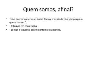 Quem somos, afinal?
• “Não queremos ser mais quem fomos, mas ainda não somos quem
queremos ser.”
• - Estamos em construção.
• - Somos a travessia entre o ontem e o amanhã.
 