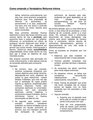 Como entendo a Verdadeira Reforma Intima 2/4
falhas, sofrermos profundamente com
elas mas, como guerreiro competente,
partimos para uma empreitada de
reformar os sentimentos, os
pensamentos e os atos, preparando-
nos para uma luta árdua e profunda
que levará, as vezes, séculos para
serem concluidas.
Nas duas primeiras decisões ficamos
totalmente à merce das forças inferiores, pois
criamos dentro de nós a permição, pois
queremos fazer a justiça por nós próprios.
Utilizamos, ou concordamos em utilizar, de
quaisquer recurso disponivel para atingir o
fim idealizado e, com isso, acabamos por
permitir que outras mentes, inescrupulosas e
doentis, utilizem-se dessa suscetibilidade
(disponibilidade intima criada dentro de nós)
para agir e atingir os objetivos de suas
intensões ocultas.
Nós próprios incluimos esta permissão em
nosso subconsciente, e este apenas executa
os comandos definidos pelo consciente.
Veja bem:
1. No primeiro caso, por exemplo,
atraimos comparsas simpaticos com
nossos objetivos para atingir terceiros,
desculpando-nos como zeladores da
justiça ou para realizarmos nossos
desejos irrefletidos, que mais não são
que a satisfação de nosso proprio
orgulho ou egoismo, amplificado pelos
mesmos resquícios morais dos
comparsas espirituais ou encarnados.
Geramos com isso anomalias
espirituais, carmas negativos, e
acrescemos nossas frustraços, dores e
sofrimentos futuros e ficamos
escravisados as lides do mal.
2. No segundo caso, tambem como
exemplo, atraimos cobradores
pretéritos, ou mesmo entidades que se
deleitam em facultar sofrimento ao
proximo, que nos impingem aumento
das sensações de culpa, de
sofrimento, de desvalia pela vida,
acabando por gerar depessões ou as
mais variadas doenças
psicossomáticas, ou até levar ao
suicídio. Tambem ficamos
escravisados a eles.
Na terceira decisão, que é a mais dificil de se
tomar, a mais árdua de se processar, a mais
drastica de ser cumprida, porém é a unica
eficáz. Ela antecipa dores e sofrimentos
decorrentes de nossa desregrada vida
anterior para serem saldadas de maneira
firme e consciente, elimina séculos de
sofrimentos desnecessários, aprimora o
desenvolvimento de uma vida lúcida e
altamente produtira.
Como se processa as situações que nos
fazem falir:
• Sabemos que esta instalado no
subconsciente todo o nosso passado;
• Tivemos grandes conquistas mas
tambem, grandes derrotas e desastres
morais;
• As conquistas nos abrem caminhos
para novas etapas evolutivas;
• Os desastres intimos, as falhas que
cometemos, marcando-nos
indelévelmente em nosso
subconsciente, nos prendem;
• Estas “marcas do passado” que ainda
não foram corrigidas são os nossos
pontos de ligação com os fatos
presentes que nos acometem a todo
momento.
• Veja por exemplo:
a. Suponha que no passado voce
tenha sido um viciado em algo e
sentia muito prazer com isso;
b. Voce fez uma programação,
antes de nascer, para reformar
e vencer essa tendencia e esse
comportamento;
 