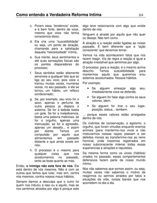 Como entendo a Verdadeira Reforma Intima 3/4
c. Porem essa “tendencia” existe,
e é bem forte, dentro de voce,
mesmo que voce não tenha
consciencia disso;
d. Ela cria uma “suscetibilidade”
ou seja, um ponto de atração,
chamando para a satisfação
daquela “nescessidade” intima;
e. Sua mente, seus sentimentos e
até suas sensações fisicas são
os pontos disparadores do
processo;
f. Seus sentidos estão altamente
sensíveis a qualquer fato que se
liga ao seu vicio, pois voce o
treinou muitas vezes, inumeras
vezes, no seu passado, e ele se
tornou um hábito, um reflexo
condicionado;
g. Se, por exemplo, seu vicio for o
sexo, apenas o perfume de
outra pessoa ja dispara o
sistema. Se for a bebida basta
um gole. Se for a maledicencia,
basta uma palavra maliciosa, se
for o orgulho, apenas uma
insinuação, se for a agressão,
apenas um desafio... e assim
por diante. Temos um
compulsão por aquilo que
alimentamos em passado
distante e que ainda existe em
nós;
h. O processo é o mesmo para
qualquer coisa que nos
acostumamos no passado,
tanto as boas quanto as más.
Então, o inimigo não esta fora de nós. Ele
está dentro de nós mesmos. Não é com os
outros que temos que lutar, mas sim, contra
nós mesmos, contra nossos maus hábitos.
Sempre damos a desculpa que o outro foi
quem nos induziu a isso ou a aquilo, mas se
nos sentimos atraidos por algo é porque este
algo teve ressonancia com algo que existe
dentro de nós.
Ninguem é atraido por aquilo que não quer
ou deseje. Não tem como.
A atração e a reação estão ligadas ao nosso
passado. É bem diferente que a “ação
consciente” que devemos tomar.
Vemos na vida acontecerem fatos que nos
fazem reagir. Via de regra a reação é igual a
atração irresistível que sentimos por algo.
O processo, para a reação, é o mesmo acima
descrito. Temos suscetibilidade para
mantermos aquilo que queremos e/ou
estamos acostumados. Nossos hábitos.
Por exemplo:
• Se alguem ameaçar algo seu,
imediatamente voce se defende.
• Se alguem for falar algo contra os seus
valores, idem.
• Se alguem for tirar o seu lugar,
posição, status... tambem.
... porque esses valores estão arraigados
dentro de nós.
Os instintos de conservação, o egoismo, o
orgulho, que foram virtudes enquanto eramos
animais (para mantermo-nos vivos e não
misturarmos nossas raças) passam a ser
defeitos morais ao transferirmo-nos ao reino
hominal, onde trazemos registrados em
nosso subconsciente milenar todas essas
experiencias e atrações e repulsões.
Da mesma forma como os vicios (hábitos)
criados no passado, esses comportamentos
defensivos fazem parte de nosso mundo
intimo.
Nós não sabemos que somos assim, ou seja,
muitas vezes não sabemos o motivo de
reagirmos ou sermos atraidos por fatos e
situações da vida, coisas banais que nos
acometem no dia a dia.
 