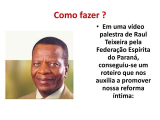 Como fazer ? 
• Em uma vídeo 
palestra de Raul 
Teixeira pela 
Federação Espírita 
do Paraná, 
conseguiu-se um 
roteiro que nos 
auxilia a promover 
nossa reforma 
íntima: 
 