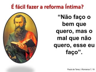 É fácil fazer a reforma Íntima? 
“Não faço o 
bem que 
quero, mas o 
mal que não 
quero, esse eu 
faço”. 
Paulo de Tarso, I Romanos 7, 19 
 