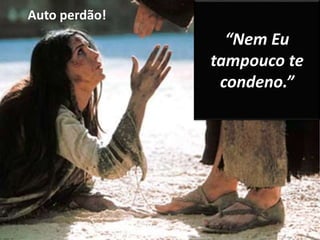 Auto perdão! 
“Nem Eu 
tampouco te 
condeno.” 
 
