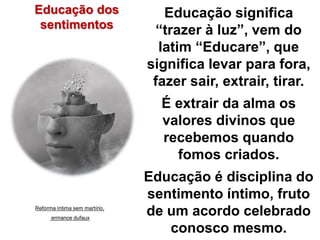Educação significa 
“trazer à luz”, vem do 
latim “Educare”, que 
significa levar para fora, 
fazer sair, extrair, tirar. 
É extrair da alma os 
valores divinos que 
recebemos quando 
fomos criados. 
Educação é disciplina do 
sentimento íntimo, fruto 
de um acordo celebrado 
conosco mesmo. 
Educação dos 
sentimentos 
Reforma íntima sem martírio, 
ermance dufaux 
 