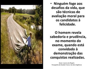• Ninguém foge aos 
desafios da vida, que 
são técnicas de 
avaliação moral para 
os candidatos à 
felicidade. 
O homem revela 
sabedoria e prudência, 
no momento do 
exame, quando está 
convidado à 
demonstração das 
conquistas realizadas. 
Autor: Joanna de Ângelis 
Psicografia de Divaldo Franco. Da obra Vigilância 
 