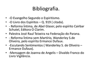 Bibliografia. 
• -O Evangelho Segundo o Espiritismo. 
• -O Livro dos Espíritos – Q. 919 ( citada). 
• - Reforma Íntima, de Abel Glaser, pelo espírito Cairbar 
Schutel, Editora O Clarim. 
• Palestra José Raul Teixeira na Federação do Parana. 
• - Reforma Íntima sem Martírio, Wanderley S.de 
Oliveira, pelo espírito Ermance Dufaux. 
• -Escutando Sentimentos ( Wanderley S. de Oliveira – 
Ermance Dufaux). 
• -Mensagem de Joanna de Angelis – Divaldo Franco do 
Livro Vigilância. 
