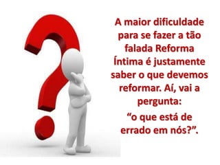 A maior dificuldade 
para se fazer a tão 
falada Reforma 
Íntima é justamente 
saber o que devemos 
reformar. Aí, vai a 
pergunta: 
“o que está de 
errado em nós?”. 
 