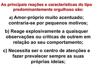 As principais reações e características do tipo 
predominantemente orgulhoso são: 
a) Amor-próprio muito acentuado; 
contraria-se por pequenos motivos; 
b) Reage explosivamente a quaisquer 
observações ou criticas de outrem em 
relação ao seu comportamento; 
c) Necessita ser o centro de atenções e 
fazer prevalecer sempre as suas 
próprias ideias; 
 