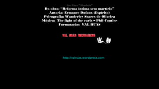 Do livro “Sândalo”Do livro “Sândalo”
Da obra: “Reforma íntima sem martírio”Da obra: “Reforma íntima sem martírio”
Autoria: Ermance Dufaux (Espírito)Autoria: Ermance Dufaux (Espírito)
Psicografia: Wanderley Soares de Oliveira
Música: The fight of the earls – Phil CoutlerMúsica: The fight of the earls – Phil Coutler
Formatação: VAL RUASFormatação: VAL RUAS
http://valruas.wordpress.comhttp://valruas.wordpress.com
 