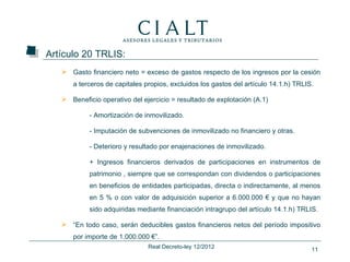 Artículo 20 TRLIS:
    Gasto financiero neto = exceso de gastos respecto de los ingresos por la cesión
      a terceros de capitales propios, excluidos los gastos del artículo 14.1.h) TRLIS.

    Beneficio operativo del ejercicio = resultado de explotación (A.1)

            - Amortización de inmovilizado.

            - Imputación de subvenciones de inmovilizado no financiero y otras.

            - Deterioro y resultado por enajenaciones de inmovilizado.

            + Ingresos financieros derivados de participaciones en instrumentos de
            patrimonio , siempre que se correspondan con dividendos o participaciones
            en beneficios de entidades participadas, directa o indirectamente, al menos
            en 5 % o con valor de adquisición superior a 6.000.000 € y que no hayan
            sido adquiridas mediante financiación intragrupo del artículo 14.1.h) TRLIS.

    “En todo caso, serán deducibles gastos financieros netos del período impositivo
      por importe de 1.000.000 €”.
                               Real Decreto-ley 12/2012                               11
 