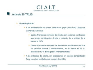Artículo 20 TRLIS:


    No será aplicable:

            A las entidades que no formen parte de un grupo (artículo 42 Código de
              Comercio), salvo que

                 Gastos financieros derivados de deudas con personas o entidades
                   que tengan participación, directa o indirecta, de la entidad de al
                   menos el 20 %.

                 Gastos financieros derivados de deudas con entidades en las que
                   se participe, directa o indirectamente, en al menos el 20 %,
                   excedan el 10 % de los gastos financieros netos.

            A las entidades de crédito, con excepciones en caso de consolidación
              fiscal con otras entidades que no sean de crédito.


                              Real Decreto-ley 12/2012                            13
 