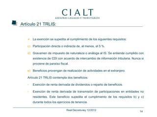 Artículo 21 TRLIS:


    La exención se supedita al cumplimiento de los siguientes requisitos:

   c) Participación directa o indirecta de, al menos, el 5 %.

   d) Gravamen de impuesto de naturaleza o análoga al IS. Se entiende cumplido con
       existencia de CDI con acuerdo de intercambio de información tributaria. Nunca si
       proviene de paraíso fiscal.

   e) Beneficios provengan de realización de actividades en el extranjero.

   Artículo 21 TRLIS contempla dos beneficios:

   -   Exención de renta derivada de dividendos o reparto de beneficios.

   -   Exención de renta derivada de transmisión de participaciones en entidades no
       residentes. Este beneficio supedita el cumplimiento de los requisitos b) y c)
       durante todos los ejercicios de tenencia.

                                Real Decreto-ley 12/2012                            14
 