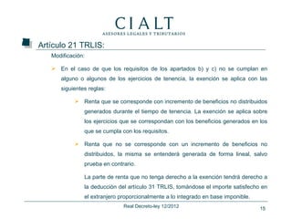 Artículo 21 TRLIS:
   Modificación:

    En el caso de que los requisitos de los apartados b) y c) no se cumplan en
      alguno o algunos de los ejercicios de tenencia, la exención se aplica con las
      siguientes reglas:

             Renta que se corresponde con incremento de beneficios no distribuidos
               generados durante el tiempo de tenencia. La exención se aplica sobre
               los ejercicios que se correspondan con los beneficios generados en los
               que se cumpla con los requisitos.

             Renta que no se corresponde con un incremento de beneficios no
               distribuidos, la misma se entenderá generada de forma lineal, salvo
               prueba en contrario.

               La parte de renta que no tenga derecho a la exención tendrá derecho a
               la deducción del artículo 31 TRLIS, tomándose el importe satisfecho en
               el extranjero proporcionalmente a lo integrado en base imponible.
                              Real Decreto-ley 12/2012                             15
 