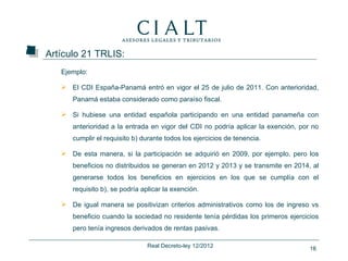 Artículo 21 TRLIS:
   Ejemplo:

    El CDI España-Panamá entró en vigor el 25 de julio de 2011. Con anterioridad,
      Panamá estaba considerado como paraíso fiscal.

    Si hubiese una entidad española participando en una entidad panameña con
      anterioridad a la entrada en vigor del CDI no podría aplicar la exención, por no
      cumplir el requisito b) durante todos los ejercicios de tenencia.

    De esta manera, si la participación se adquirió en 2009, por ejemplo, pero los
      beneficios no distribuidos se generan en 2012 y 2013 y se transmite en 2014, al
      generarse todos los beneficios en ejercicios en los que se cumplía con el
      requisito b), se podría aplicar la exención.

    De igual manera se positivizan criterios administrativos como los de ingreso vs
      beneficio cuando la sociedad no residente tenía pérdidas los primeros ejercicios
      pero tenía ingresos derivados de rentas pasivas.

                                Real Decreto-ley 12/2012                           16
 