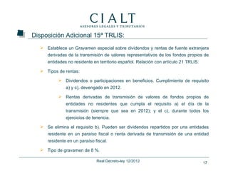 Disposición Adicional 15ª TRLIS:
   Establece un Gravamen especial sobre dividendos y rentas de fuente extranjera
     derivadas de la transmisión de valores representativos de los fondos propios de
     entidades no residente en territorio español. Relación con artículo 21 TRLIS.

   Tipos de rentas:

           Dividendos o participaciones en beneficios. Cumplimiento de requisito
              a) y c), devengado en 2012.

           Rentas derivadas de transmisión de valores de fondos propios de
              entidades no residentes que cumpla el requisito a) el día de la
              transmisión (siempre que sea en 2012); y el c), durante todos los
              ejercicios de tenencia.

   Se elimina el requisito b). Pueden ser dividendos repartidos por una entidades
     residente en un paraíso fiscal o renta derivada de transmisión de una entidad
     residente en un paraíso fiscal.

   Tipo de gravamen de 8 %.

                              Real Decreto-ley 12/2012                               17
 