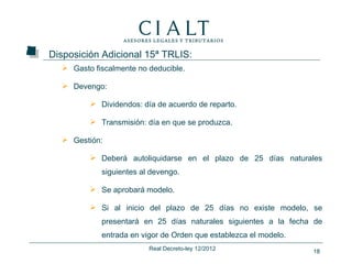 Disposición Adicional 15ª TRLIS:
   Gasto fiscalmente no deducible.

   Devengo:

          Dividendos: día de acuerdo de reparto.

          Transmisión: día en que se produzca.

   Gestión:

          Deberá autoliquidarse en el plazo de 25 días naturales
            siguientes al devengo.

          Se aprobará modelo.

          Si al inicio del plazo de 25 días no existe modelo, se
            presentará en 25 días naturales siguientes a la fecha de
            entrada en vigor de Orden que establezca el modelo.
                         Real Decreto-ley 12/2012                 18
 