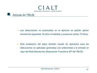 Artículo 44 TRLIS:




    Las deducciones no practicadas en el ejercicio se podrán aplicar
      durante los siguientes 18 años inmediatos y sucesivos (antes 15 años).



    Esta ampliación del plazo también resulta de aplicación para las
      deducciones no aplicadas generadas con anterioridad a la entrada en
      vigor del Real Decreto-ley (Disposición Transitoria 36ª del TRLIS).




                            Real Decreto-ley 12/2012                        19
 