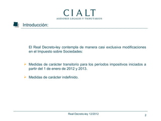 Introducción:



   El Real Decreto-ley contempla de manera casi exclusiva modificaciones
   en el Impuesto sobre Sociedades:


 Medidas de carácter transitorio para los períodos impositivos iniciados a
  partir del 1 de enero de 2012 y 2013.

 Medidas de carácter indefinido.




                           Real Decreto-ley 12/2012                       2
 