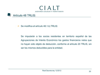 Artículo 48 TRLIS:


    Se modifica el artículo 48.1.b) TRLIS:



      Se imputarán a los socios residentes en territorio español de las
      Agrupaciones de Interés Económico los gastos financieros netos que
      no hayan sido objeto de deducción, conforme al artículo 20 TRLIS, sin
      ser los mismos deducibles para la entidad.




                           Real Decreto-ley 12/2012                     20
 