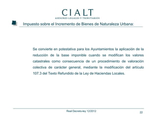 Impuesto sobre el Incremento de Bienes de Naturaleza Urbana:




     Se convierte en potestativa para los Ayuntamientos la aplicación de la
     reducción de la base imponible cuando se modifican los valores
     catastrales como consecuencia de un procedimiento de valoración
     colectiva de carácter general, mediante la modificación del artículo
     107.3 del Texto Refundido de la Ley de Haciendas Locales.




                          Real Decreto-ley 12/2012                      22
 